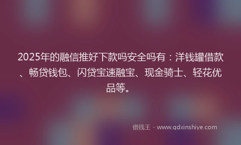 2025年的融信推好下款吗安全吗有：洋钱罐借款、畅贷钱包、闪贷宝速融宝、现金骑士、轻花优品等。