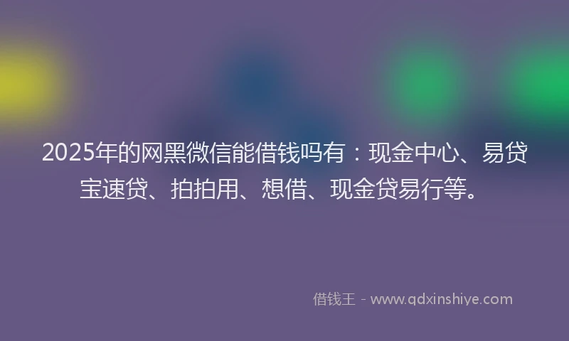 2025年的网黑微信能借钱吗有：现金中心、易贷宝速贷、拍拍用、想借、现金贷易行等。