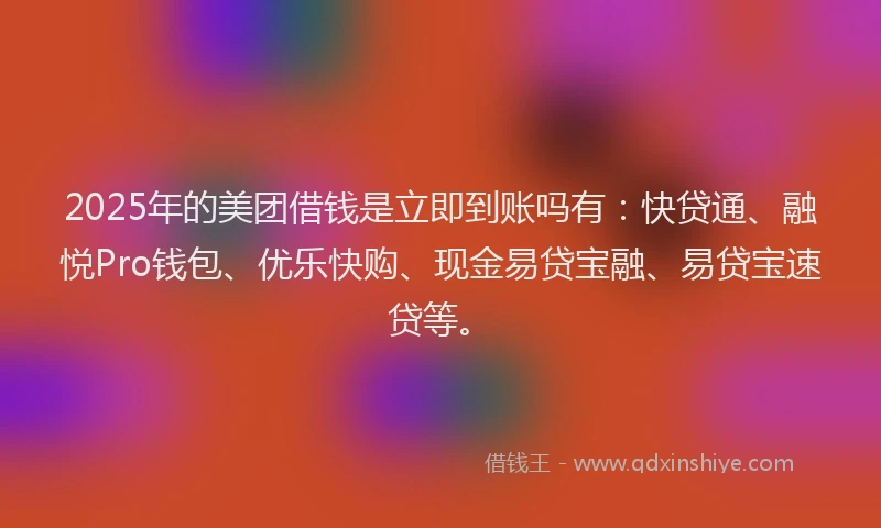 2025年的美团借钱是立即到账吗有：快贷通、融悦Pro钱包、优乐快购、现金易贷宝融、易贷宝速贷等。