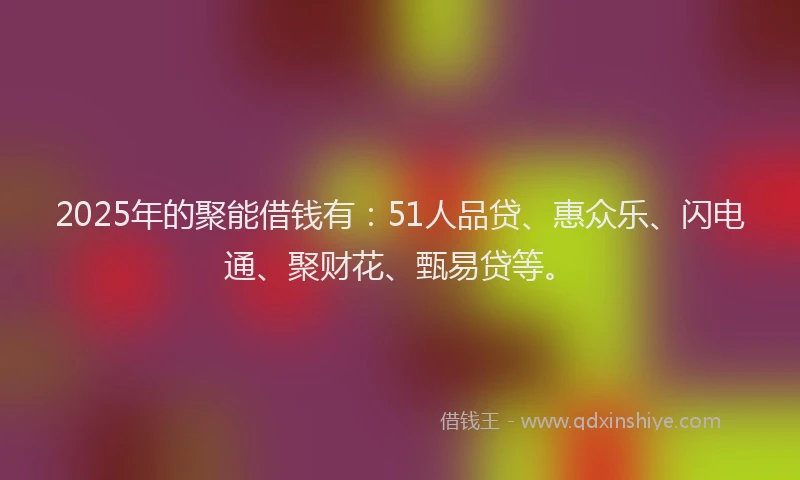2025年的聚能借钱有：51人品贷、惠众乐、闪电通、聚财花、甄易贷等。