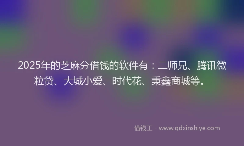 2025年的芝麻分借钱的软件有：二师兄、腾讯微粒贷、大城小爱、时代花、秉鑫商城等。
