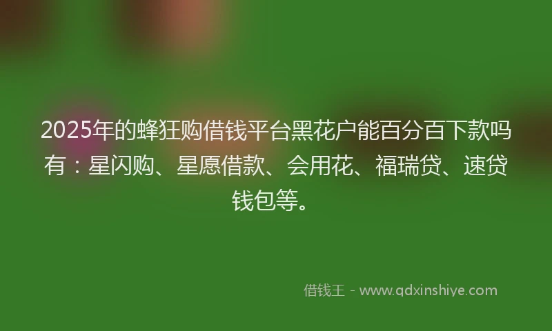 2025年的蜂狂购借钱平台黑花户能百分百下款吗有：星闪购、星愿借款、会用花、福瑞贷、速贷钱包等。