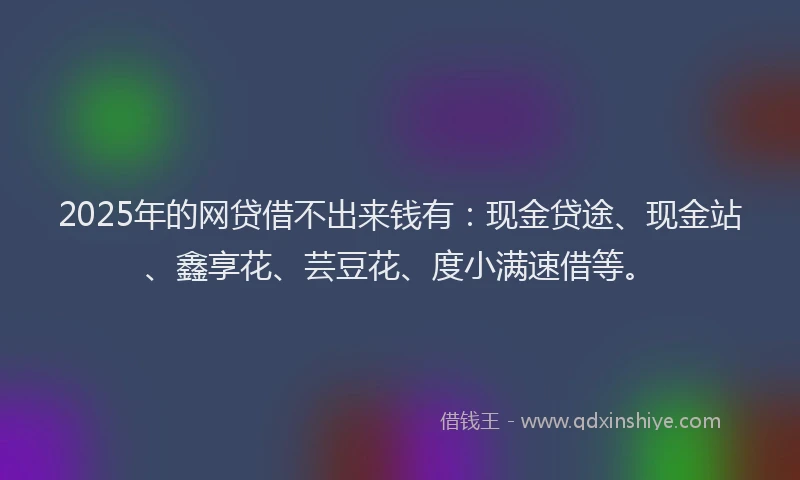 2025年的网贷借不出来钱有：现金贷途、现金站、鑫享花、芸豆花、度小满速借等。