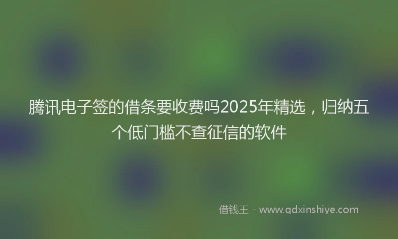 腾讯电子签的借条要收费吗2025年精选，归纳五个低门槛不查征信的软件