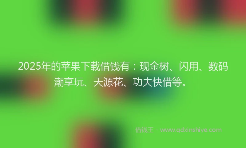 2025年的苹果下载借钱有：现金树、闪用、数码潮享玩、天源花、功夫快借等。