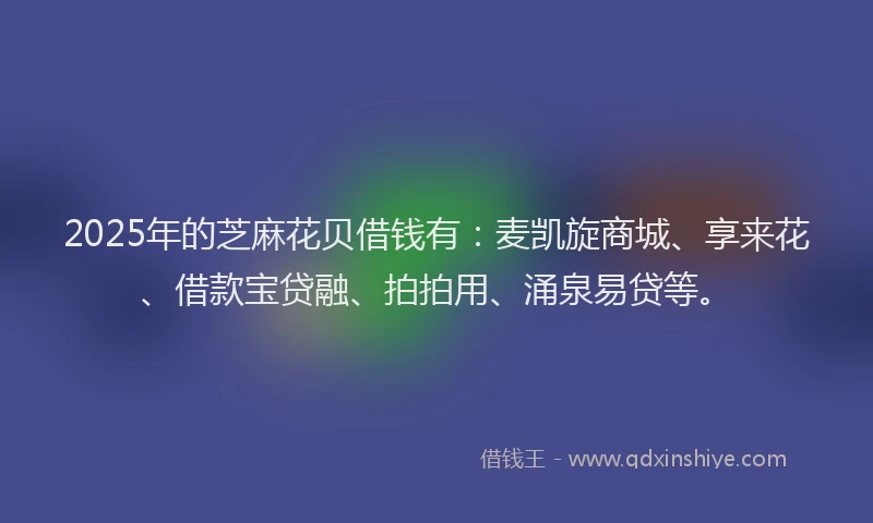 2025年的芝麻花贝借钱有：麦凯旋商城、享来花、借款宝贷融、拍拍用、涌泉易贷等。