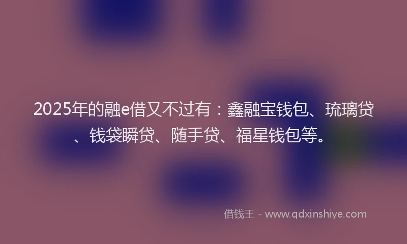 2025年的融e借又不过有：鑫融宝钱包、琉璃贷、钱袋瞬贷、随手贷、福星钱包等。
