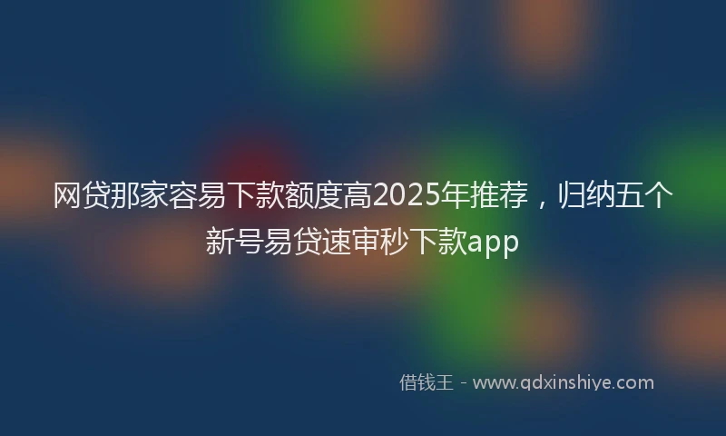 网贷那家容易下款额度高2025年推荐，归纳五个新号易贷速审秒下款app