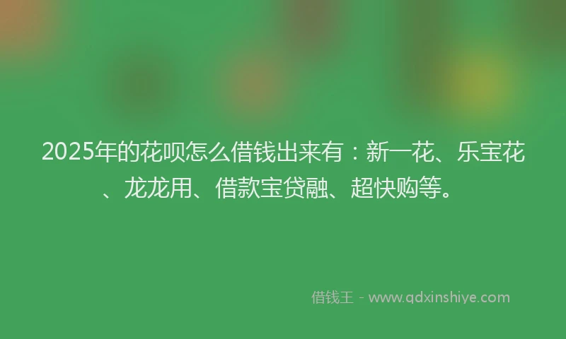 2025年的花呗怎么借钱出来有：新一花、乐宝花、龙龙用、借款宝贷融、超快购等。