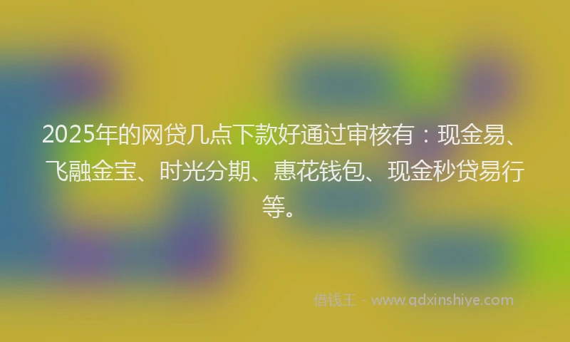 2025年的网贷几点下款好通过审核有：现金易、飞融金宝、时光分期、惠花钱包、现金秒贷易行等。