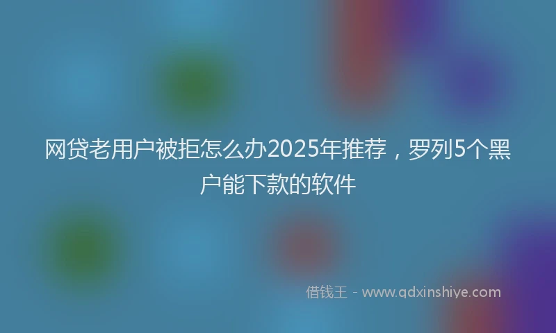网贷老用户被拒怎么办2025年推荐，罗列5个黑户能下款的软件