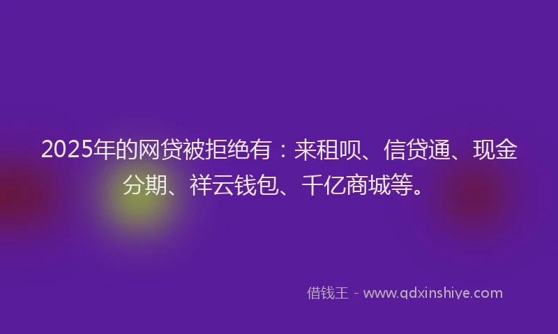 2025年的网贷被拒绝有：来租呗、信贷通、现金分期、祥云钱包、千亿商城等。