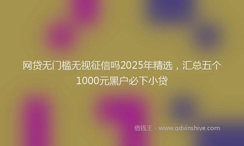 网贷无门槛无视征信吗2025年精选，汇总五个1000元黑户必下小贷