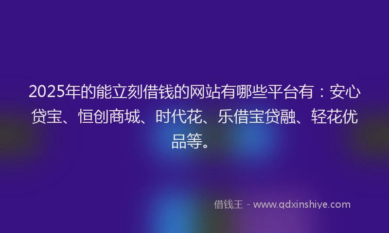 2025年的能立刻借钱的网站有哪些平台有：安心贷宝、恒创商城、时代花、乐借宝贷融、轻花优品等。