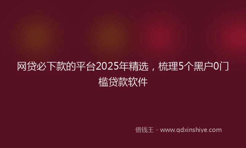 网贷必下款的平台2025年精选，梳理5个黑户0门槛贷款软件