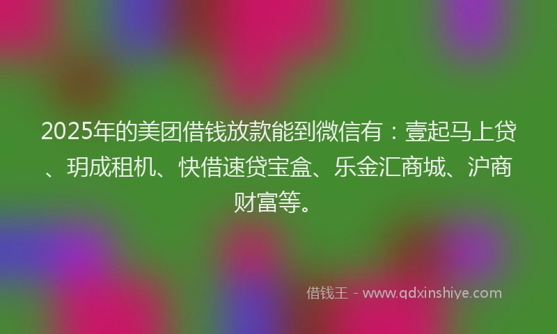 2025年的美团借钱放款能到微信有：壹起马上贷、玥成租机、快借速贷宝盒、乐金汇商城、沪商财富等。