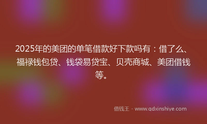 2025年的美团的单笔借款好下款吗有：借了么、福禄钱包贷、钱袋易贷宝、贝壳商城、美团借钱等。