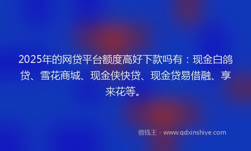 2025年的网贷平台额度高好下款吗有：现金白鸽贷、雪花商城、现金侠快贷、现金贷易借融、享来花等。