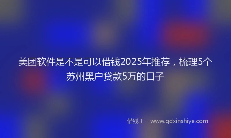 美团软件是不是可以借钱2025年推荐，梳理5个苏州黑户贷款5万的口子
