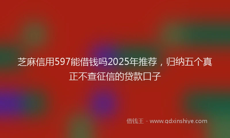 芝麻信用597能借钱吗2025年推荐，归纳五个真正不查征信的贷款口子