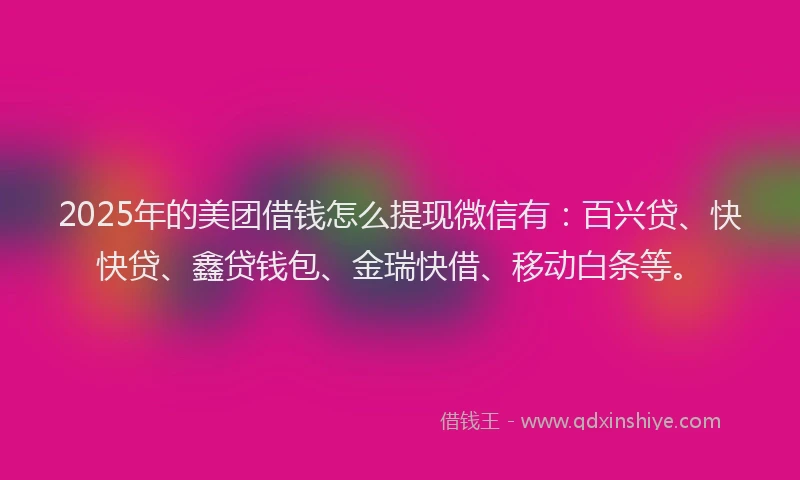 2025年的美团借钱怎么提现微信有：百兴贷、快快贷、鑫贷钱包、金瑞快借、移动白条等。