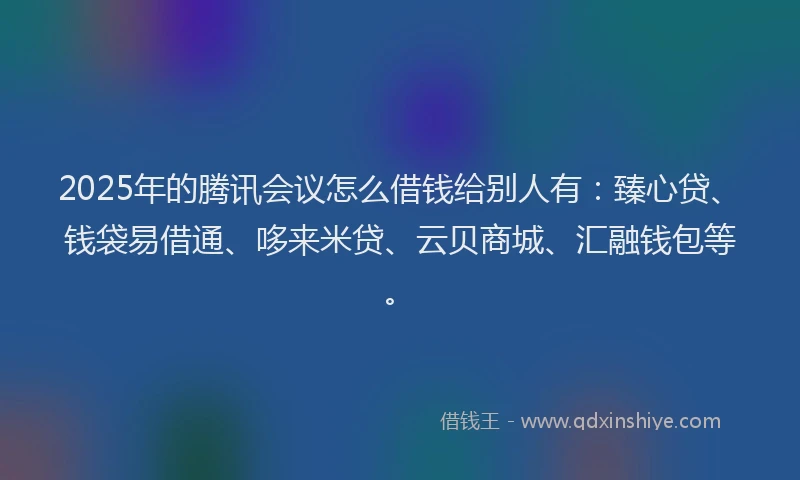 2025年的腾讯会议怎么借钱给别人有：臻心贷、钱袋易借通、哆来米贷、云贝商城、汇融钱包等。