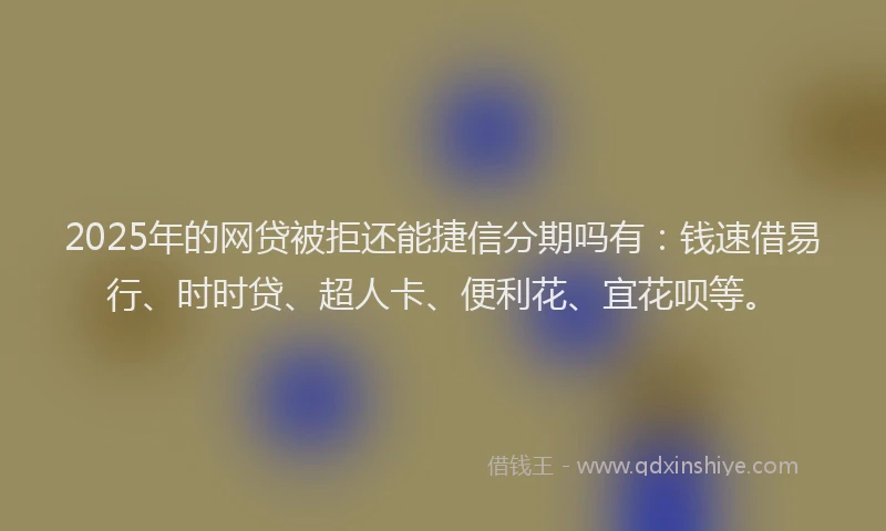 2025年的网贷被拒还能捷信分期吗有：钱速借易行、时时贷、超人卡、便利花、宜花呗等。