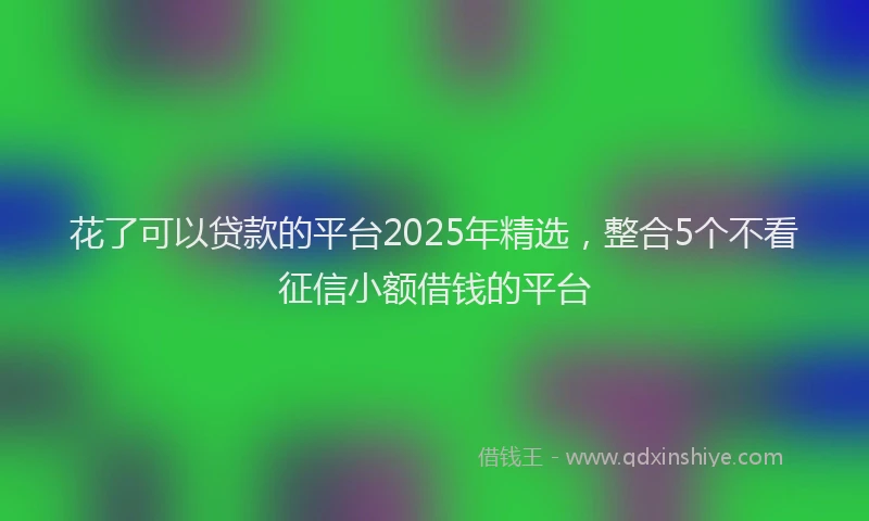 花了可以贷款的平台2025年精选，整合5个不看征信小额借钱的平台
