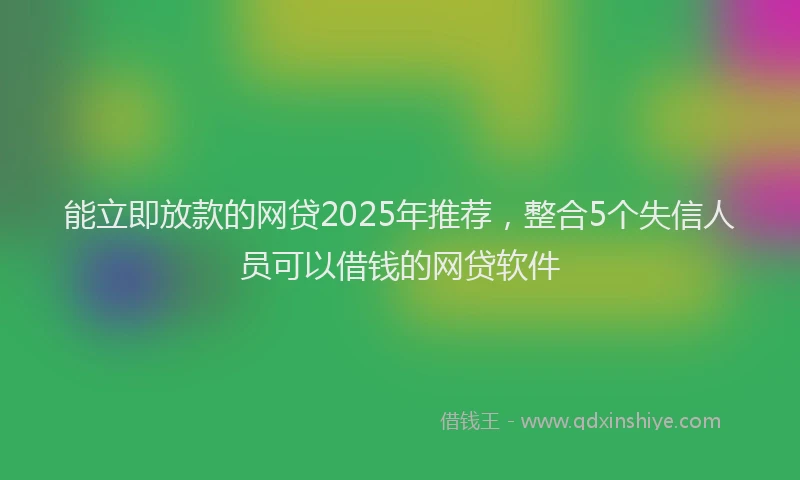 能立即放款的网贷2025年推荐，整合5个失信人员可以借钱的网贷软件