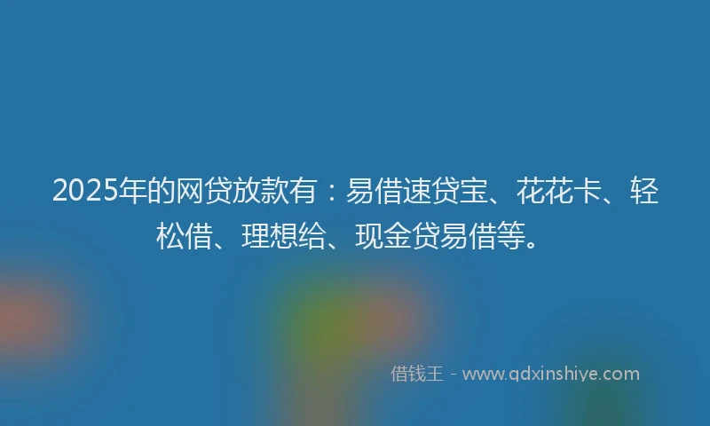 2025年的网贷放款有：易借速贷宝、花花卡、轻松借、理想给、现金贷易借等。