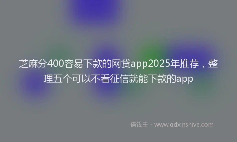 芝麻分400容易下款的网贷app2025年推荐，整理五个可以不看征信就能下款的app