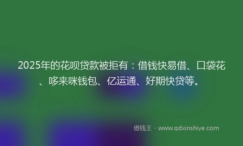 2025年的花呗贷款被拒有：借钱快易借、口袋花、哆来咪钱包、亿运通、好期快贷等。