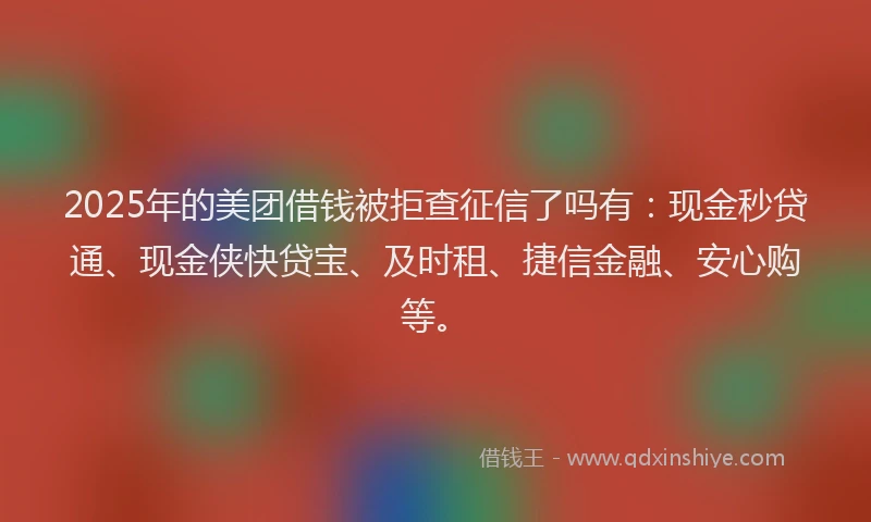 2025年的美团借钱被拒查征信了吗有：现金秒贷通、现金侠快贷宝、及时租、捷信金融、安心购等。
