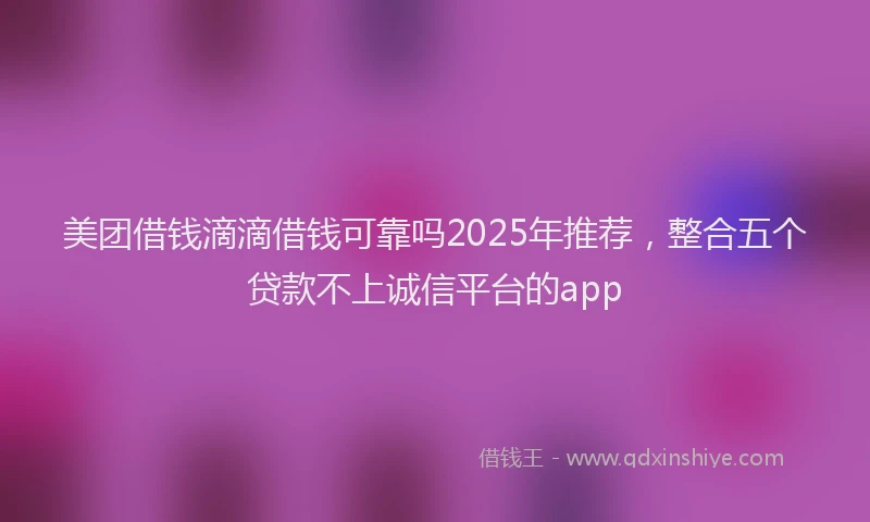 美团借钱滴滴借钱可靠吗2025年推荐，整合五个贷款不上诚信平台的app