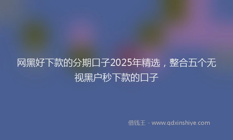 网黑好下款的分期口子2025年精选，整合五个无视黑户秒下款的口子