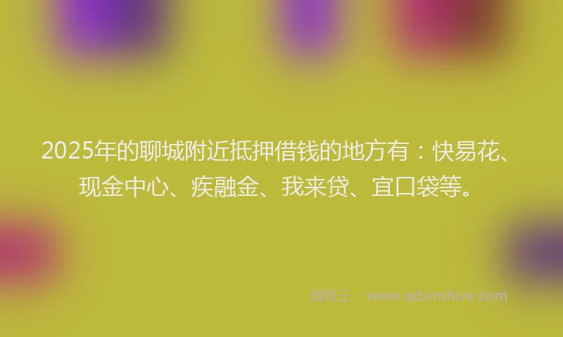 2025年的聊城附近抵押借钱的地方有：快易花、现金中心、疾融金、我来贷、宜口袋等。