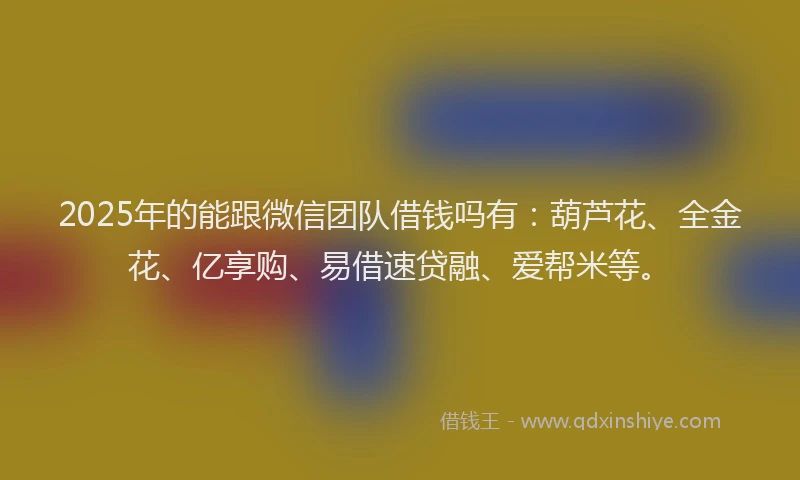 2025年的能跟微信团队借钱吗有：葫芦花、全金花、亿享购、易借速贷融、爱帮米等。