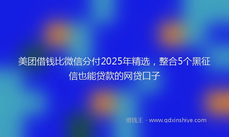 美团借钱比微信分付2025年精选，整合5个黑征信也能贷款的网贷口子