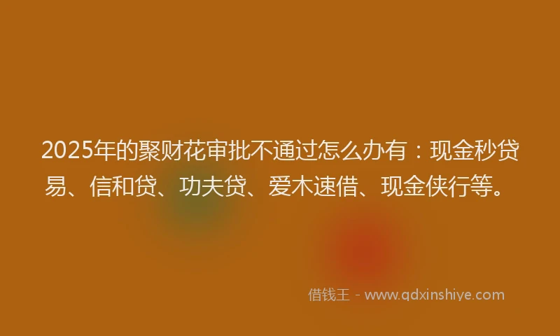 2025年的聚财花审批不通过怎么办有：现金秒贷易、信和贷、功夫贷、爱木速借、现金侠行等。