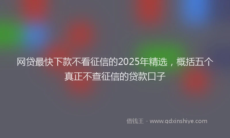 网贷最快下款不看征信的2025年精选，概括五个真正不查征信的贷款口子