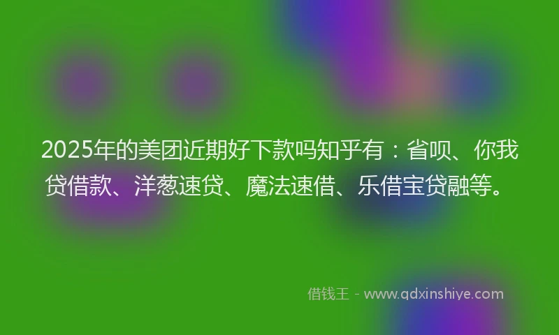 2025年的美团近期好下款吗知乎有：省呗、你我贷借款、洋葱速贷、魔法速借、乐借宝贷融等。
