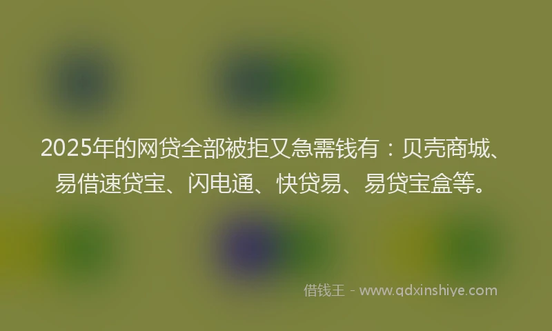 2025年的网贷全部被拒又急需钱有：贝壳商城、易借速贷宝、闪电通、快贷易、易贷宝盒等。