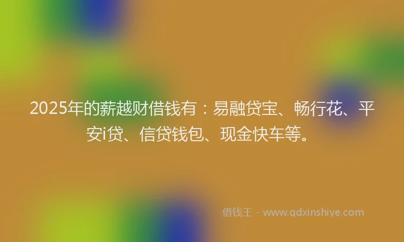 2025年的薪越财借钱有：易融贷宝、畅行花、平安i贷、信贷钱包、现金快车等。