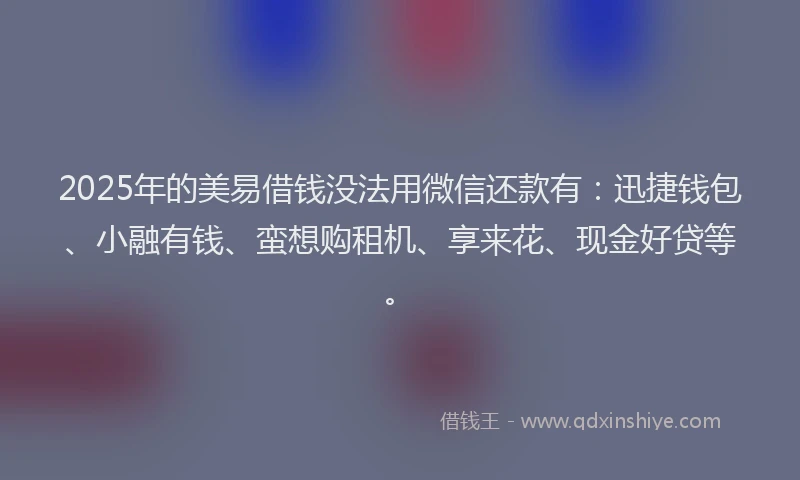2025年的美易借钱没法用微信还款有：迅捷钱包、小融有钱、蛮想购租机、享来花、现金好贷等。