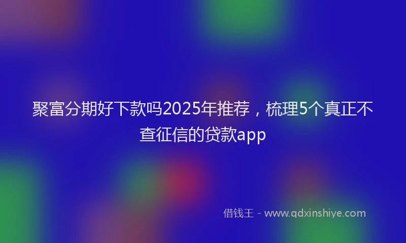 聚富分期好下款吗2025年推荐，梳理5个真正不查征信的贷款app
