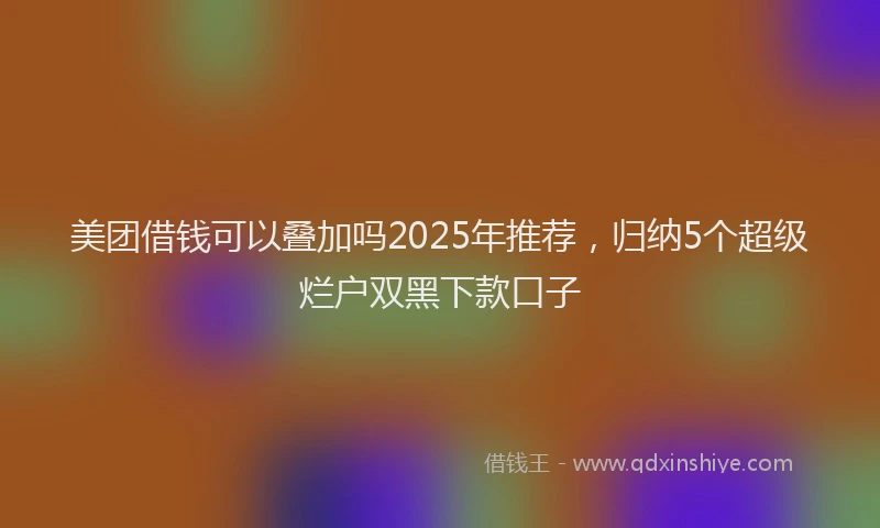 美团借钱可以叠加吗2025年推荐，归纳5个超级烂户双黑下款口子