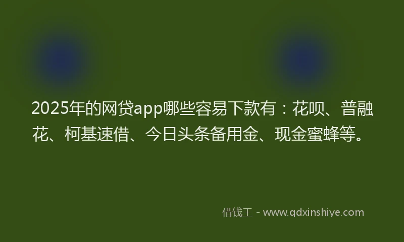 2025年的网贷app哪些容易下款有：花呗、普融花、柯基速借、今日头条备用金、现金蜜蜂等。