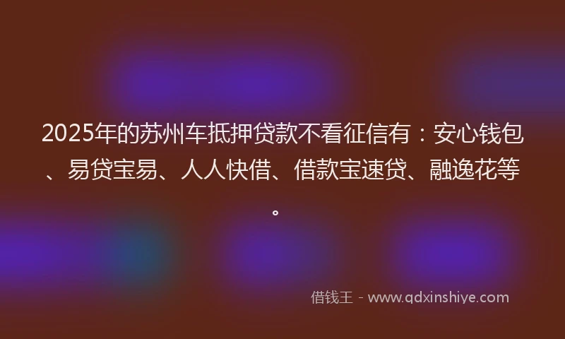 2025年的苏州车抵押贷款不看征信有：安心钱包、易贷宝易、人人快借、借款宝速贷、融逸花等。