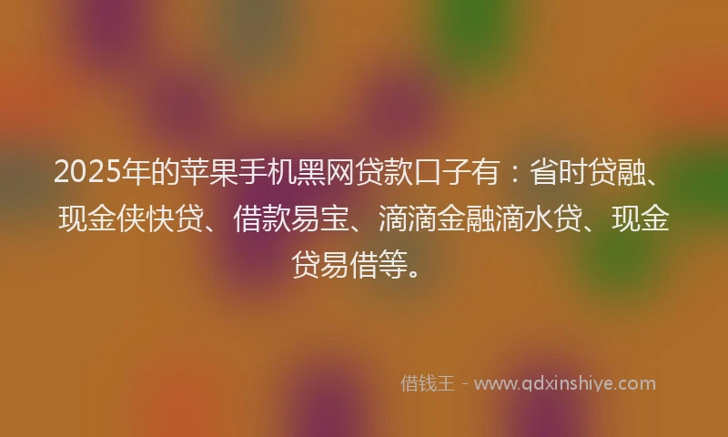 2025年的苹果手机黑网贷款口子有：省时贷融、现金侠快贷、借款易宝、滴滴金融滴水贷、现金贷易借等。