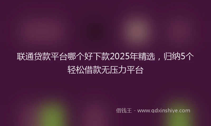 联通贷款平台哪个好下款2025年精选，归纳5个轻松借款无压力平台